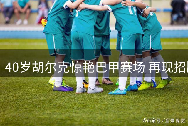 40岁胡尔克惊艳巴甲赛场 再现招牌"圆月弯刀"绝技